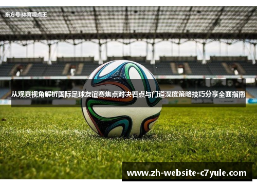 从观赛视角解析国际足球友谊赛焦点对决看点与门道深度策略技巧分享全面指南