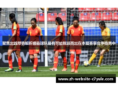 聚焦出线形势解析哪些球队最有可能脱颖而出在本届赛事竞争格局中