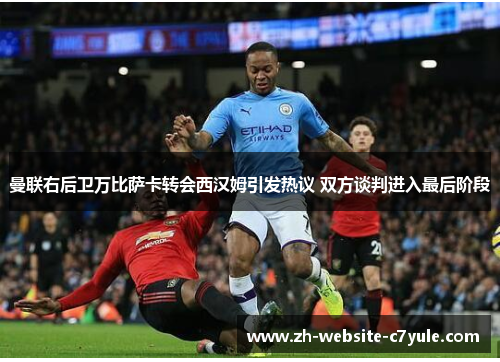 曼联右后卫万比萨卡转会西汉姆引发热议 双方谈判进入最后阶段