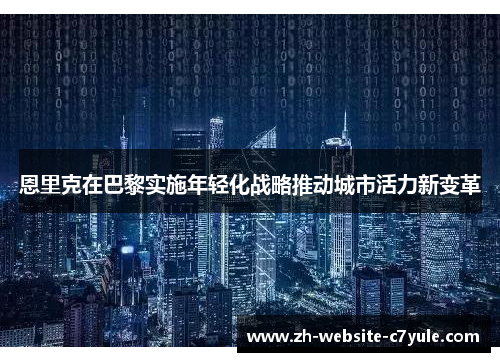 恩里克在巴黎实施年轻化战略推动城市活力新变革 恩里克在巴黎实施年轻化战略推动城市活力新变革