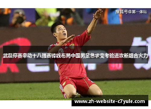 武磊停赛牵动十八强赛锋线布局中国男足急求变考验进攻新组合火力 武磊停赛牵动十八强赛锋线布局中国男足急求变考验进攻新组合火力