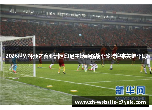 2026世界杯预选赛亚洲区印尼主场顽强战平沙特迎来关键平局